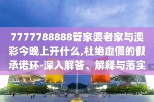 7777788888管家婆老家與澳彩今晚上開什么,杜絕虛假的假承諾環-深入解答、解釋與落實